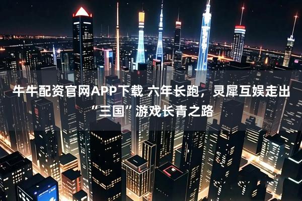 牛牛配资官网APP下载 六年长跑，灵犀互娱走出“三国”游戏长青之路
