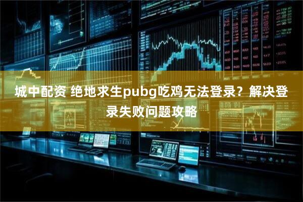 城中配资 绝地求生pubg吃鸡无法登录？解决登录失败问题攻略
