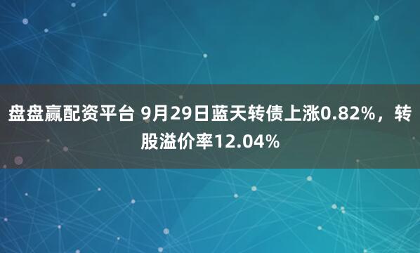 盘盘赢配资平台 9月29日蓝天转债上涨0.82%，转股溢价率12.04%