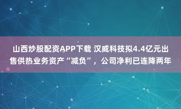 山西炒股配资APP下载 汉威科技拟4.4亿元出售供热业务资产“减负”，公司净利已连降两年