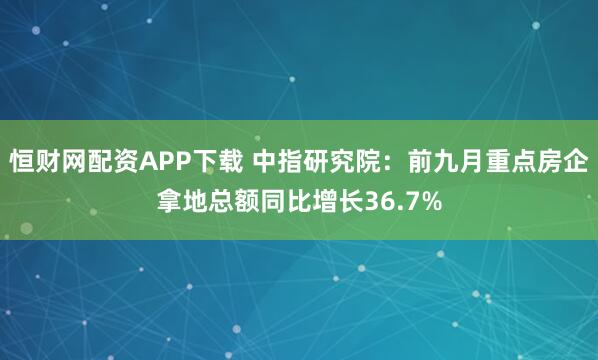 恒财网配资APP下载 中指研究院：前九月重点房企拿地总额同比增长36.7%