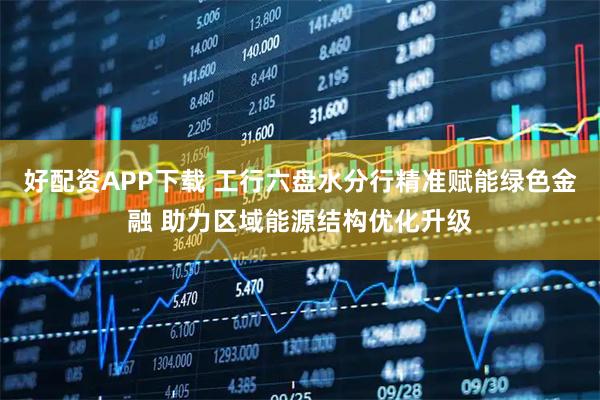 好配资APP下载 工行六盘水分行精准赋能绿色金融 助力区域能源结构优化升级