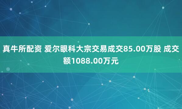 真牛所配资 爱尔眼科大宗交易成交85.00万股 成交额1088.00万元