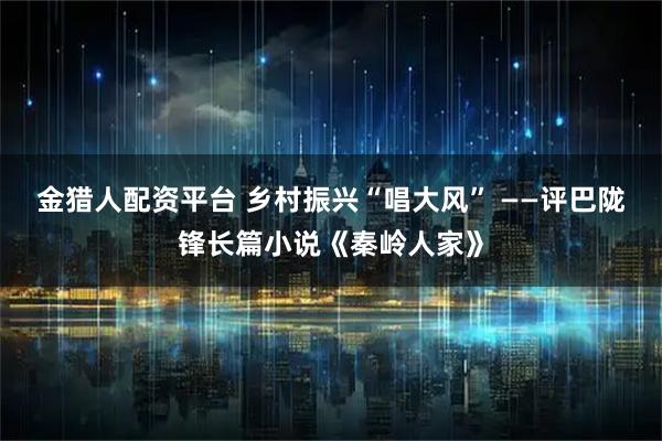 金猎人配资平台 乡村振兴“唱大风” ——评巴陇锋长篇小说《秦岭人家》