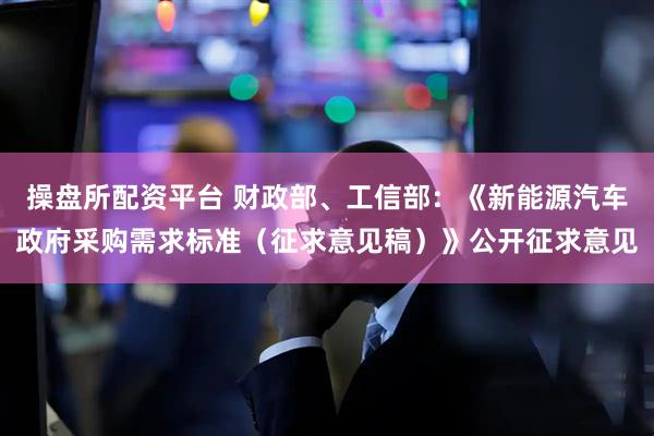 操盘所配资平台 财政部、工信部：《新能源汽车政府采购需求标准（征求意见稿）》公开征求意见