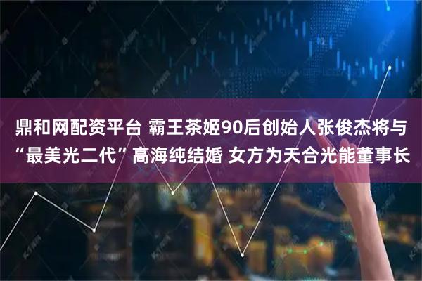 鼎和网配资平台 霸王茶姬90后创始人张俊杰将与“最美光二代”高海纯结婚 女方为天合光能董事长