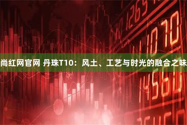 尚红网官网 丹珠T10：风土、工艺与时光的融合之味