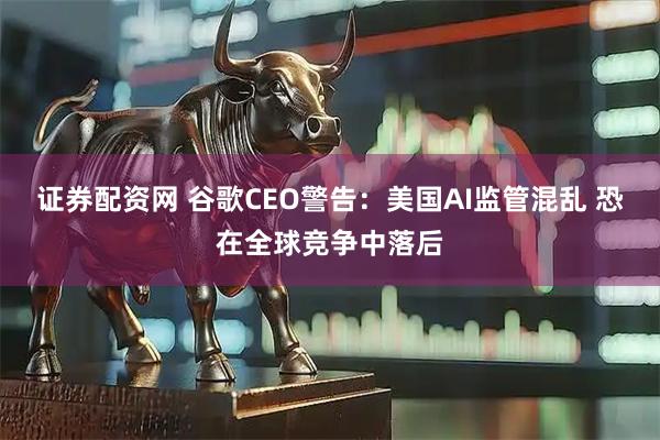 证券配资网 谷歌CEO警告：美国AI监管混乱 恐在全球竞争中落后