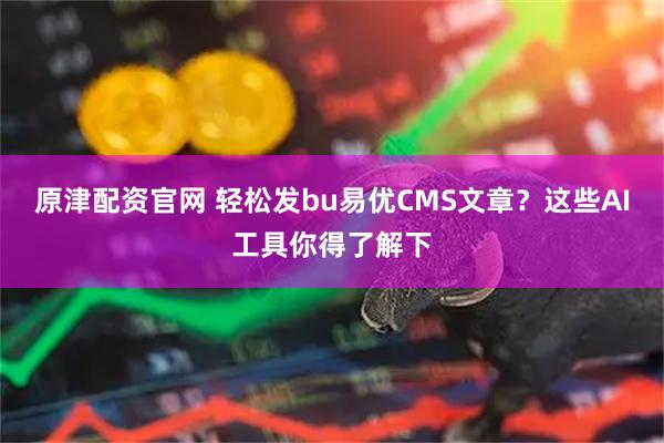 原津配资官网 轻松发bu易优CMS文章？这些AI工具你得了解下