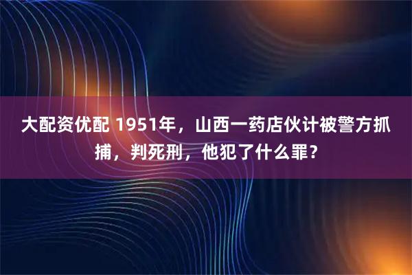 大配资优配 1951年，山西一药店伙计被警方抓捕，判死刑，他犯了什么罪？