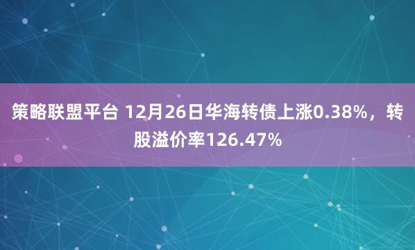 策略联盟平台 12月26日华海转债上涨0.38%，转股溢价率126.47%