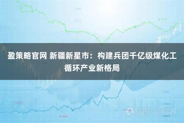 盈策略官网 新疆新星市：构建兵团千亿级煤化工循环产业新格局