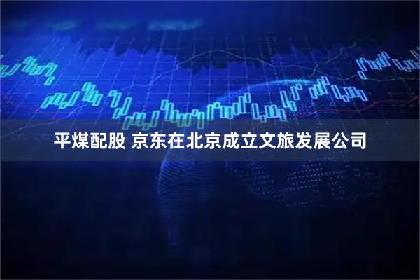 平煤配股 京东在北京成立文旅发展公司