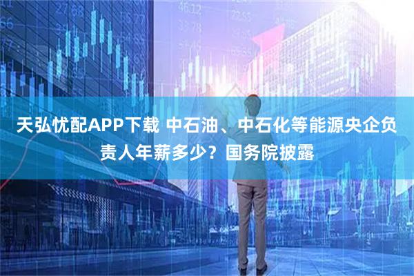 天弘忧配APP下载 中石油、中石化等能源央企负责人年薪多少？国务院披露