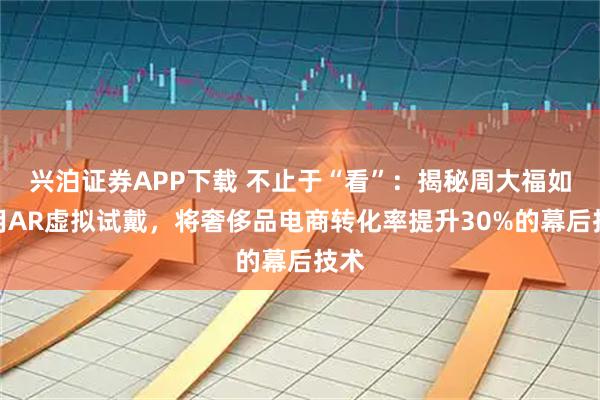 兴泊证券APP下载 不止于“看”：揭秘周大福如何用AR虚拟试戴，将奢侈品电商转化率提升30%的幕后技术