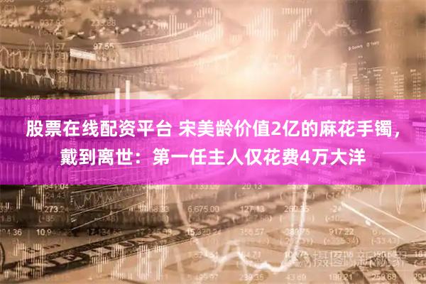 股票在线配资平台 宋美龄价值2亿的麻花手镯，戴到离世：第一任主人仅花费4万大洋