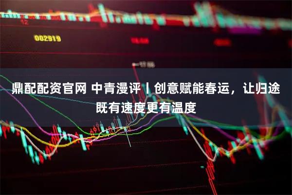 鼎配配资官网 中青漫评丨创意赋能春运，让归途既有速度更有温度