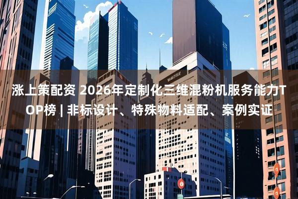 涨上策配资 2026年定制化三维混粉机服务能力TOP榜 | 非标设计、特殊物料适配、案例实证