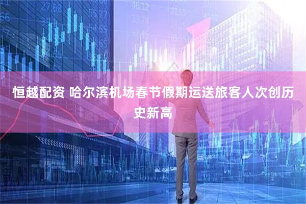 恒越配资 哈尔滨机场春节假期运送旅客人次创历史新高