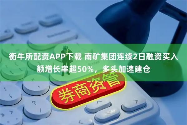 衡牛所配资APP下载 南矿集团连续2日融资买入额增长率超50%，多头加速建仓