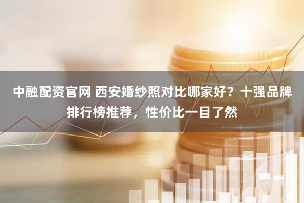 中融配资官网 西安婚纱照对比哪家好？十强品牌排行榜推荐，性价比一目了然