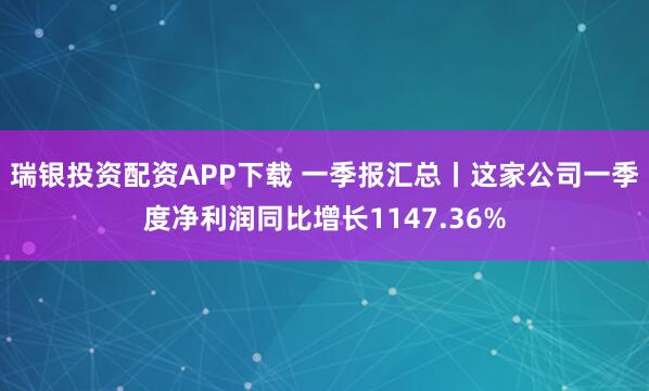 瑞银投资配资APP下载 一季报汇总丨这家公司一季度净利润同比增长1147.36%